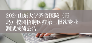 2024山东大学齐鲁医院（青岛）校园招聘医疗第三批次专业测试成绩公告