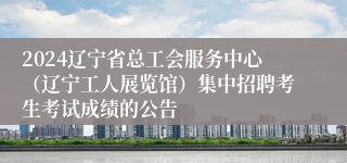 2024辽宁省总工会服务中心（辽宁工人展览馆）集中招聘考生考试成绩的公告