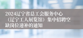 2024辽宁省总工会服务中心（辽宁工人展览馆）集中招聘空缺岗位递补的通知