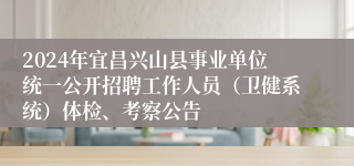 2024年宜昌兴山县事业单位统一公开招聘工作人员（卫健系统）体检、考察公告