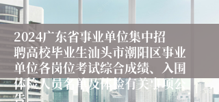 2024广东省事业单位集中招聘高校毕业生汕头市潮阳区事业单位各岗位考试综合成绩、入围体检人员名单及体检有关事项公告