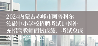 2024内蒙古赤峰市阿鲁科尔沁旗中小学校招聘考试1+N补充招聘教师面试成绩、考试总成绩及体检事宜公告