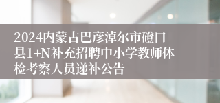 2024内蒙古巴彦淖尔市磴口县1+N补充招聘中小学教师体检考察人员递补公告