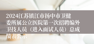 2024江苏镇江市扬中市卫健委所属公立医院第一次招聘编外卫技人员（进入面试人员）总成绩表公示