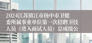 2024江苏镇江市扬中市卫健委所属事业单位第一次招聘卫技人员（进入面试人员）总成绩公示