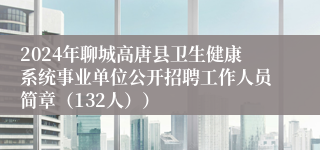 2024年聊城高唐县卫生健康系统事业单位公开招聘工作人员简章（132人））