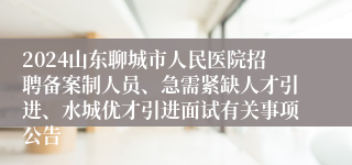 2024山东聊城市人民医院招聘备案制人员、急需紧缺人才引进、水城优才引进面试有关事项公告