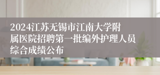 2024江苏无锡市江南大学附属医院招聘第一批编外护理人员综合成绩公布