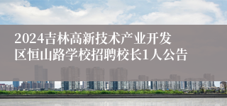 2024吉林高新技术产业开发区恒山路学校招聘校长1人公告