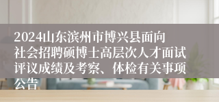 2024山东滨州市博兴县面向社会招聘硕博士高层次人才面试评议成绩及考察、体检有关事项公告