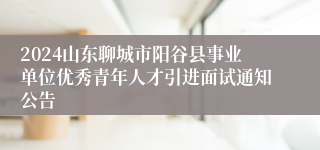 2024山东聊城市阳谷县事业单位优秀青年人才引进面试通知公告