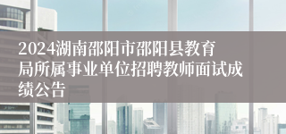 2024湖南邵阳市邵阳县教育局所属事业单位招聘教师面试成绩公告