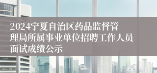 2024宁夏自治区药品监督管理局所属事业单位招聘工作人员面试成绩公示