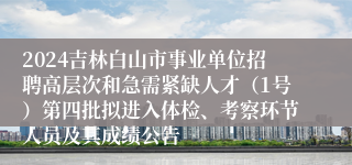 2024吉林白山市事业单位招聘高层次和急需紧缺人才（1号）第四批拟进入体检、考察环节人员及其成绩公告