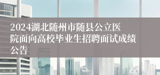 2024湖北随州市随县公立医院面向高校毕业生招聘面试成绩公告