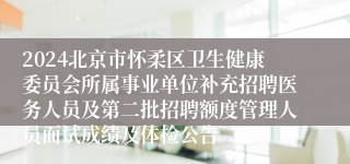 2024北京市怀柔区卫生健康委员会所属事业单位补充招聘医务人员及第二批招聘额度管理人员面试成绩及体检公告