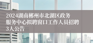 2024湖南郴州市北湖区政务服务中心拟聘窗口工作人员招聘3人公告