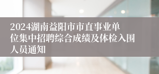 2024湖南益阳市市直事业单位集中招聘综合成绩及体检入围人员通知