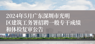 2024年5月广东深圳市光明区建筑工务署招聘一般专干成绩和体检复审公告