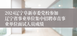 2024辽宁阜新市委党校参加辽宁省事业单位集中招聘市直事业单位面试人员成绩