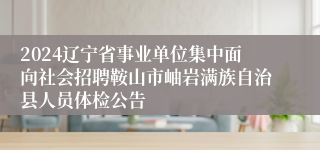 2024辽宁省事业单位集中面向社会招聘鞍山市岫岩满族自治县人员体检公告