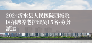 2024沂水县人民医院西城院区招聘养老护理员15名-劳务派遣