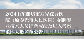 2024山东潍坊市寿光综合医院（原寿光市人民医院）招聘专业技术人员综合成绩及进入考察范围人员名单公告