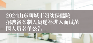 2024山东聊城市妇幼保健院招聘备案制人员递补进入面试范围人员名单公告