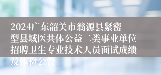 2024广东韶关市翁源县紧密型县域医共体公益二类事业单位招聘卫生专业技术人员面试成绩及体检公告