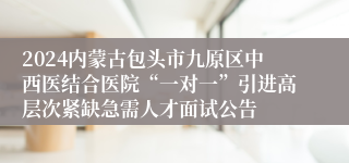 2024内蒙古包头市九原区中西医结合医院“一对一”引进高层次紧缺急需人才面试公告