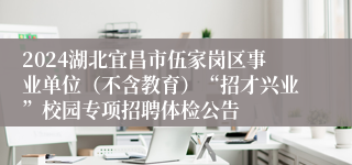 2024湖北宜昌市伍家岗区事业单位（不含教育）“招才兴业”校园专项招聘体检公告