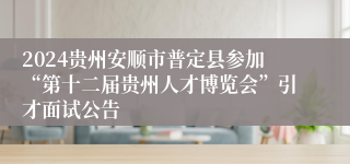 2024贵州安顺市普定县参加“第十二届贵州人才博览会”引才面试公告