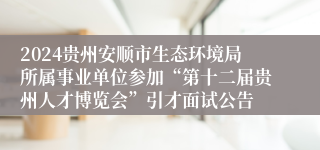 2024贵州安顺市生态环境局所属事业单位参加“第十二届贵州人才博览会”引才面试公告                          