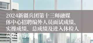 2024新疆兵团第十三师融媒体中心招聘编外人员面试成绩、实操成绩、总成绩及进入体检人员名单的公示