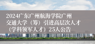 2024广东广州航海学院广州交通大学（筹）引进高层次人才（学科领军人才）25人公告