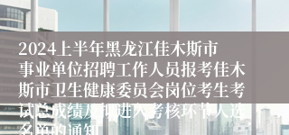 2024上半年黑龙江佳木斯市事业单位招聘工作人员报考佳木斯市卫生健康委员会岗位考生考试总成绩及拟进入考核环节人选名单的通知