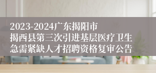 2023-2024广东揭阳市揭西县第三次引进基层医疗卫生急需紧缺人才招聘资格复审公告