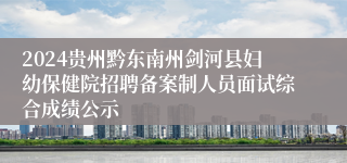 2024贵州黔东南州剑河县妇幼保健院招聘备案制人员面试综合成绩公示