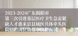 2023-2024广东揭阳市第三次引进基层医疗卫生急需紧缺人才惠来县县域医共体牵头医院招聘岗位资格审核和面试公告