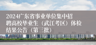 2024广东省事业单位集中招聘高校毕业生（武江考区）体检结果公告（第三批）