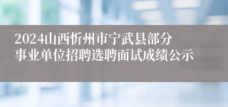 2024山西忻州市宁武县部分事业单位招聘选聘面试成绩公示