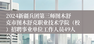 2024新疆兵团第三师图木舒克市图木舒克职业技术学院（校）招聘事业单位工作人员49人公告