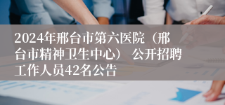 2024年邢台市第六医院（邢台市精神卫生中心） 公开招聘工作人员42名公告