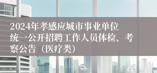 2024年孝感应城市事业单位统一公开招聘工作人员体检、考察公告（医疗类）