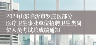 2024山东临沂市罗庄区部分医疗卫生事业单位招聘卫生类岗位人员考试总成绩通知