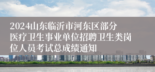 2024山东临沂市河东区部分医疗卫生事业单位招聘卫生类岗位人员考试总成绩通知