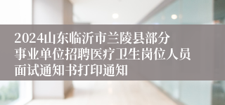 2024山东临沂市兰陵县部分事业单位招聘医疗卫生岗位人员面试通知书打印通知