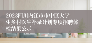 2023四川内江市市中区大学生乡村医生补录计划专项招聘体检结果公示