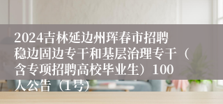 2024吉林延边州珲春市招聘稳边固边专干和基层治理专干（含专项招聘高校毕业生）100人公告（1号）