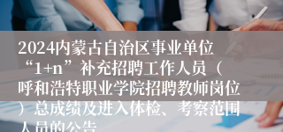 2024内蒙古自治区事业单位“1+n”补充招聘工作人员（呼和浩特职业学院招聘教师岗位）总成绩及进入体检、考察范围人员的公告